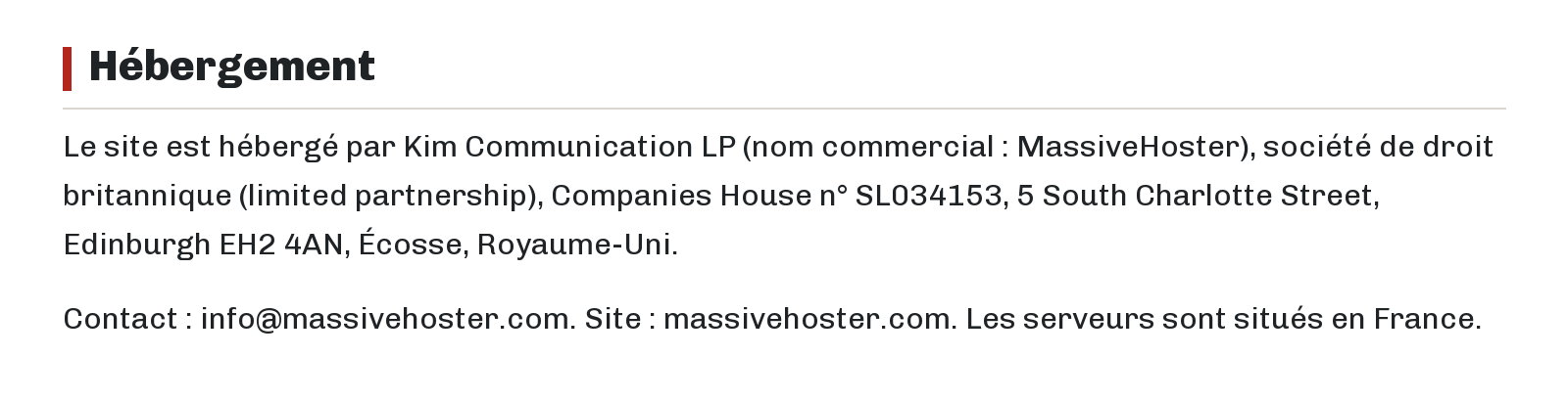 Hébergement : Le site est hébergé par Kim Communication LP (nom commercial : MassiveHoster), société de droit britannique (limited partnership), Companies House n° SL034153, 5 South Charlotte Street, Edinburgh EH2 4AN, Écosse, Royaume-Uni. Contact : info@massivehoster.com. Site : massivehoster.com. Les serveurs sont situés en France.