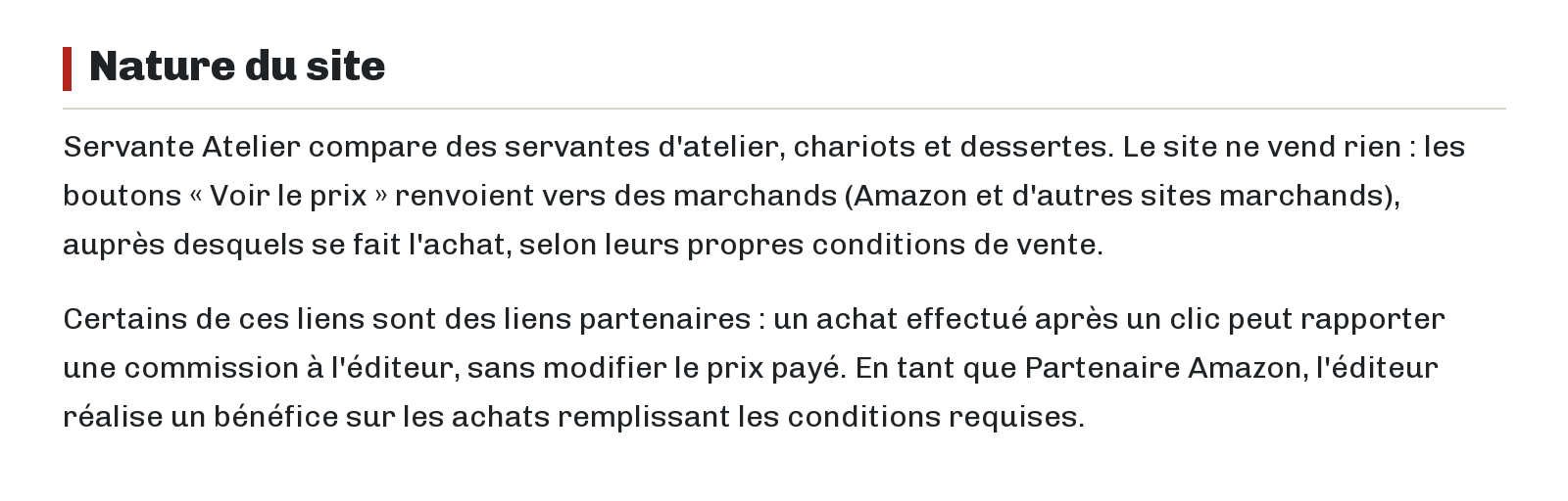 Nature du site : Servante Atelier compare des servantes d'atelier, chariots et dessertes. Le site ne vend rien : les boutons « Voir le prix » renvoient vers des marchands (Amazon et d'autres sites marchands), auprès desquels se fait l'achat, selon leurs propres conditions de vente. Certains de ces liens sont des liens partenaires : un achat effectué après un clic peut rapporter une commission à l'éditeur, sans modifier le prix payé. En tant que Partenaire Amazon, l'éditeur réalise un bénéfice sur les achats remplissant les conditions requises.