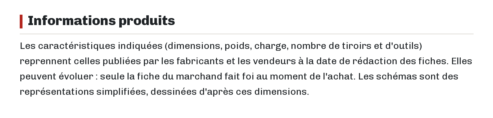 Informations produits : Les caractéristiques indiquées (dimensions, poids, charge, nombre de tiroirs et d'outils) reprennent celles publiées par les fabricants et les vendeurs à la date de rédaction des fiches. Elles peuvent évoluer : seule la fiche du marchand fait foi au moment de l'achat. Les schémas sont des représentations simplifiées, dessinées d'après ces dimensions.
