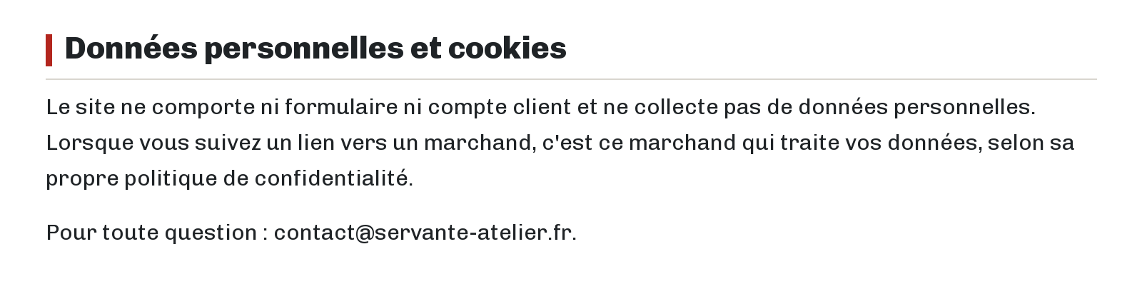 Données personnelles et cookies : Le site ne comporte ni formulaire ni compte client et ne collecte pas de données personnelles. Lorsque vous suivez un lien vers un marchand, c'est ce marchand qui traite vos données, selon sa propre politique de confidentialité. Pour toute question : contact@servante-atelier.fr.